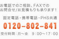 お電話でのご相談、FAXでのお問合せ/お見積もりも承ります！ 固定電話・携帯電話・PHS共通 0120-802-841