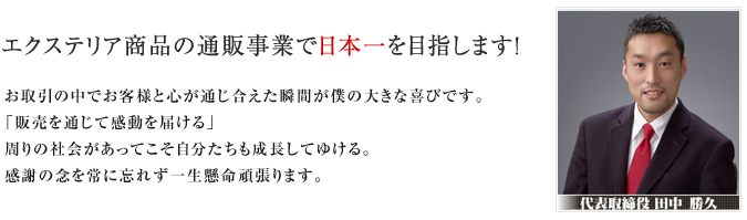 エクステリア商品の通販事業で日本一を目指します! お取引の中でお客様と心が通じ合えた瞬間が僕の大きな喜びです。「販売を通じて感動を届ける」周りの社会があってこそ自分たちも成長してゆける。感謝の念を常に忘れず一生懸命頑張ります。 代表取締役 田中 勝久